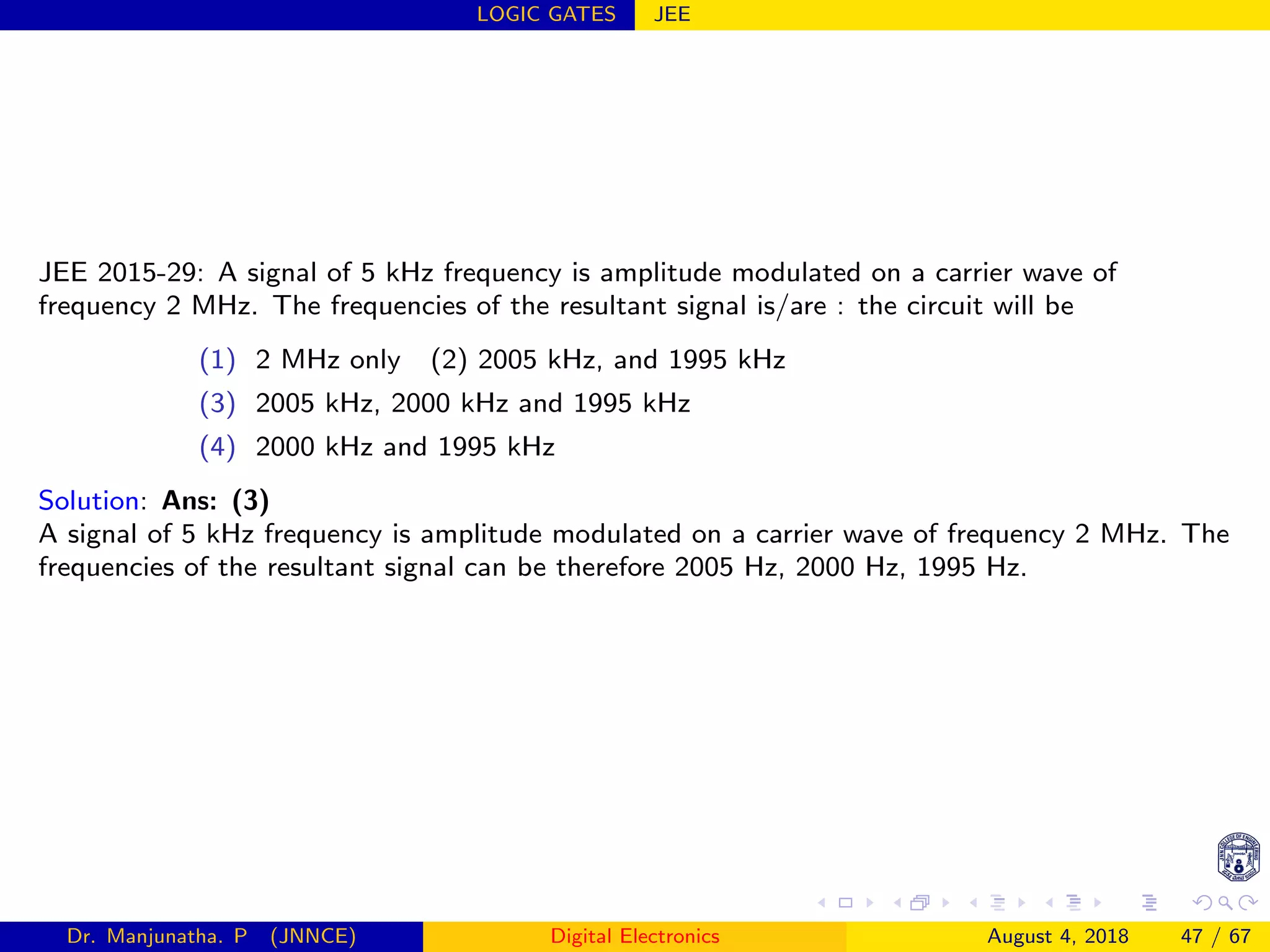 LOGIC GATES JEE
JEE 2015-29: A signal of 5 kHz frequency is amplitude modulated on a carrier wave of
frequency 2 MHz. The frequencies of the resultant signal is/are : the circuit will be
(1) 2 MHz only (2) 2005 kHz, and 1995 kHz
(3) 2005 kHz, 2000 kHz and 1995 kHz
(4) 2000 kHz and 1995 kHz
Solution: Ans: (3)
A signal of 5 kHz frequency is amplitude modulated on a carrier wave of frequency 2 MHz. The
frequencies of the resultant signal can be therefore 2005 Hz, 2000 Hz, 1995 Hz.
Dr. Manjunatha. P (JNNCE) Digital Electronics August 4, 2018 47 / 67
 
