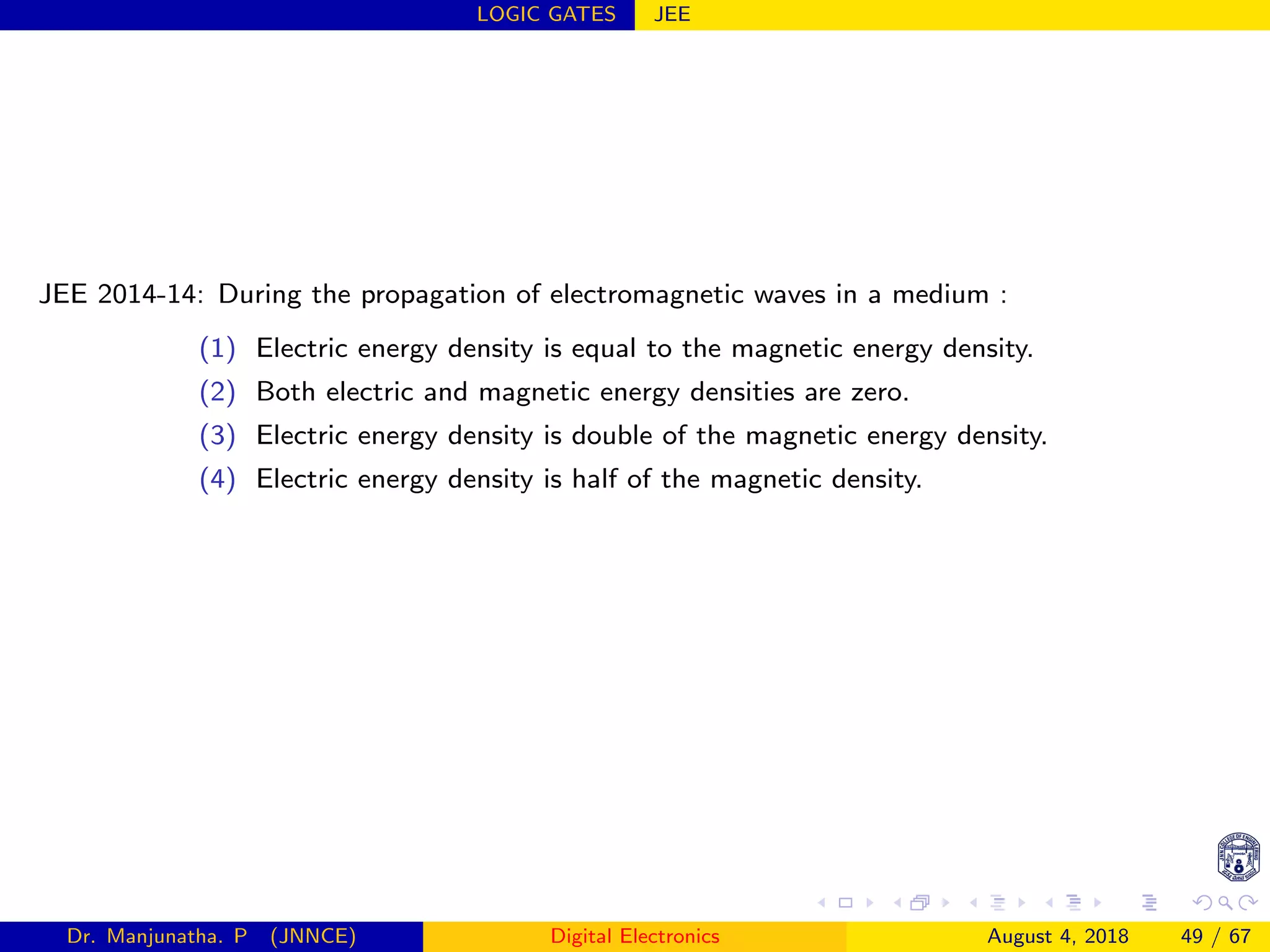 LOGIC GATES JEE
JEE 2014-14: During the propagation of electromagnetic waves in a medium :
(1) Electric energy density is equal to the magnetic energy density.
(2) Both electric and magnetic energy densities are zero.
(3) Electric energy density is double of the magnetic energy density.
(4) Electric energy density is half of the magnetic density.
Dr. Manjunatha. P (JNNCE) Digital Electronics August 4, 2018 49 / 67
 