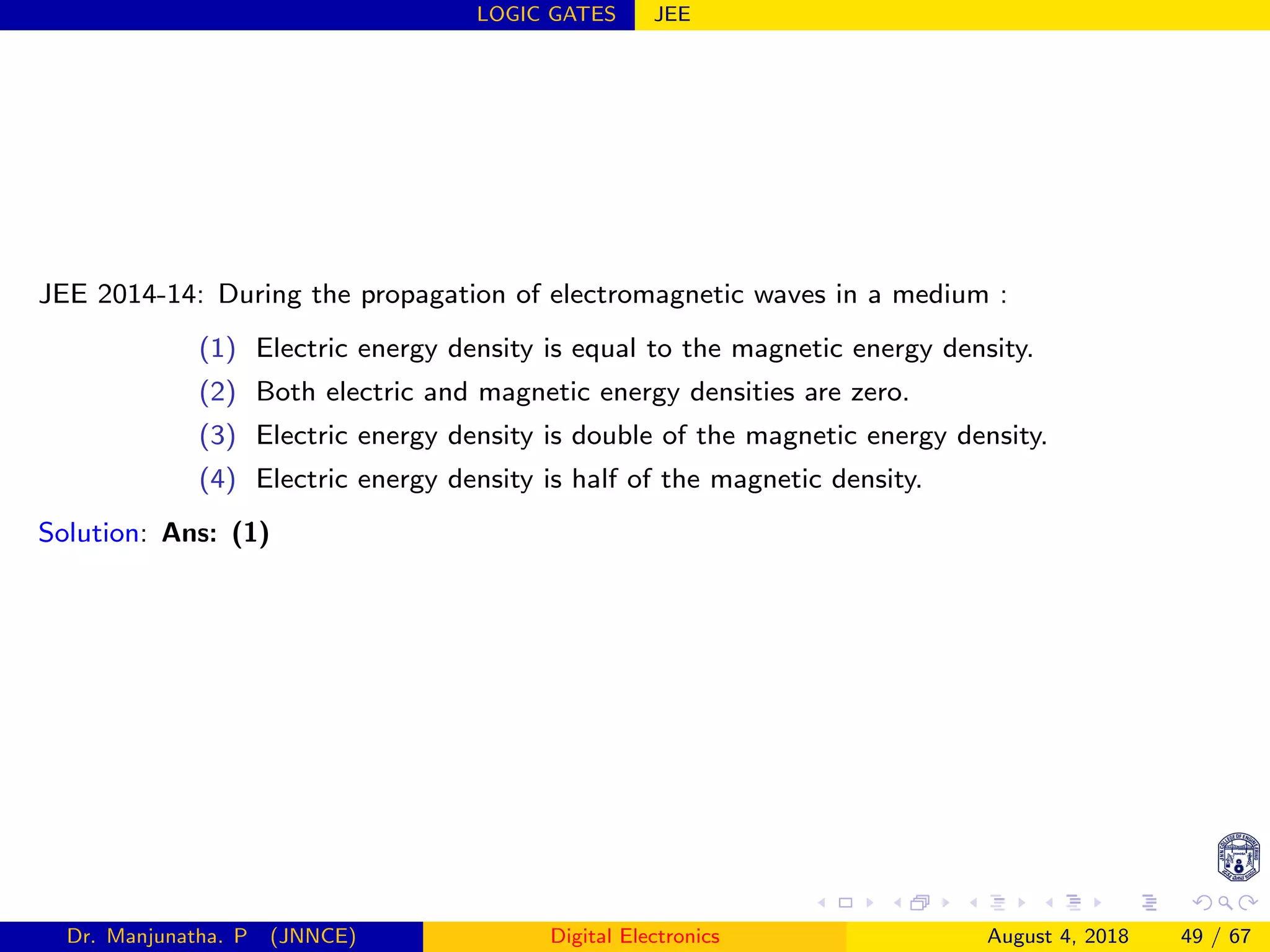 LOGIC GATES JEE
JEE 2014-14: During the propagation of electromagnetic waves in a medium :
(1) Electric energy density is equal to the magnetic energy density.
(2) Both electric and magnetic energy densities are zero.
(3) Electric energy density is double of the magnetic energy density.
(4) Electric energy density is half of the magnetic density.
Solution: Ans: (1)
Dr. Manjunatha. P (JNNCE) Digital Electronics August 4, 2018 49 / 67
 
