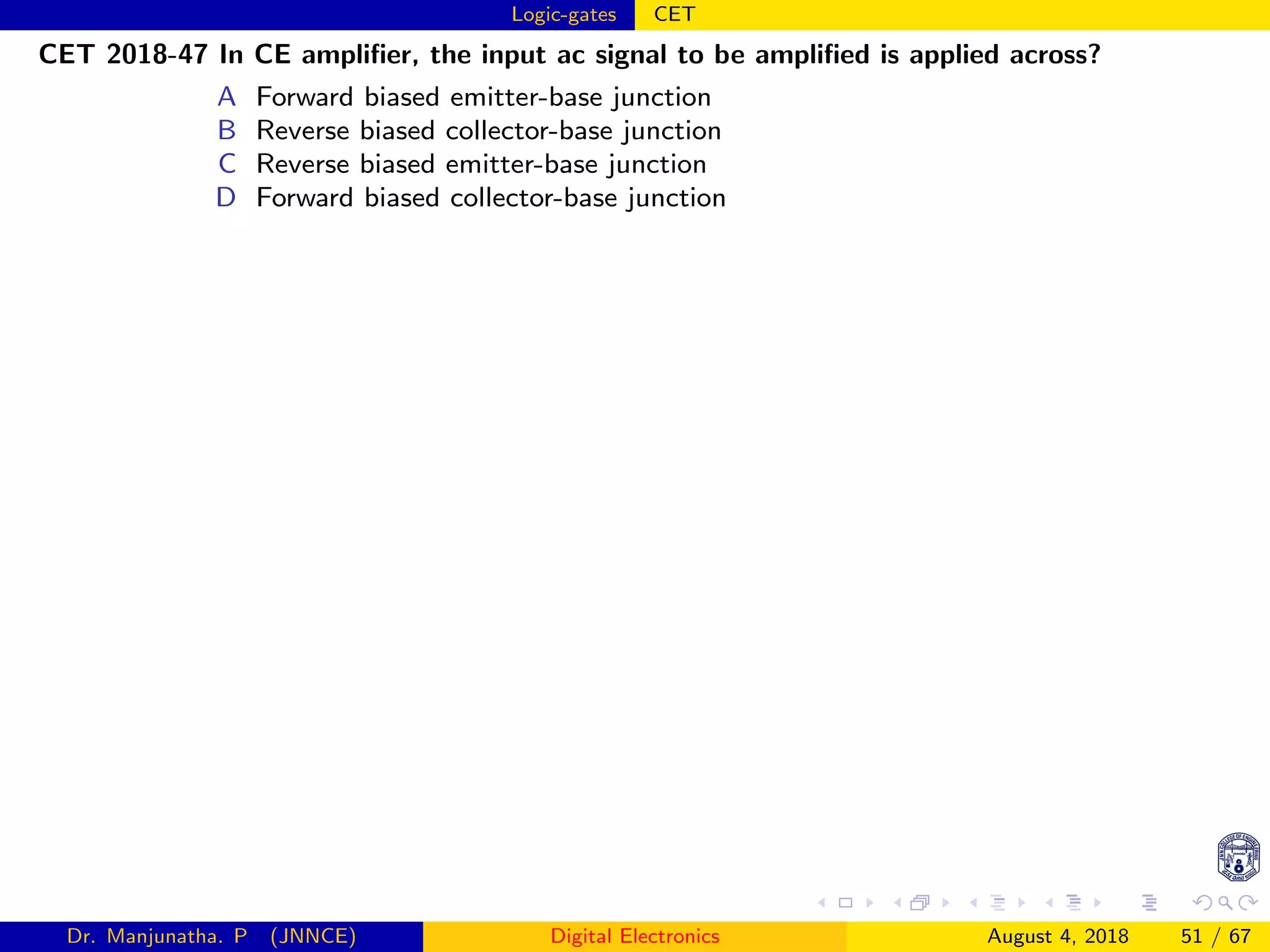 Logic-gates CET
CET 2018-47 In CE ampliﬁer, the input ac signal to be ampliﬁed is applied across?
A Forward biased emitter-base junction
B Reverse biased collector-base junction
C Reverse biased emitter-base junction
D Forward biased collector-base junction
Dr. Manjunatha. P (JNNCE) Digital Electronics August 4, 2018 51 / 67
 
