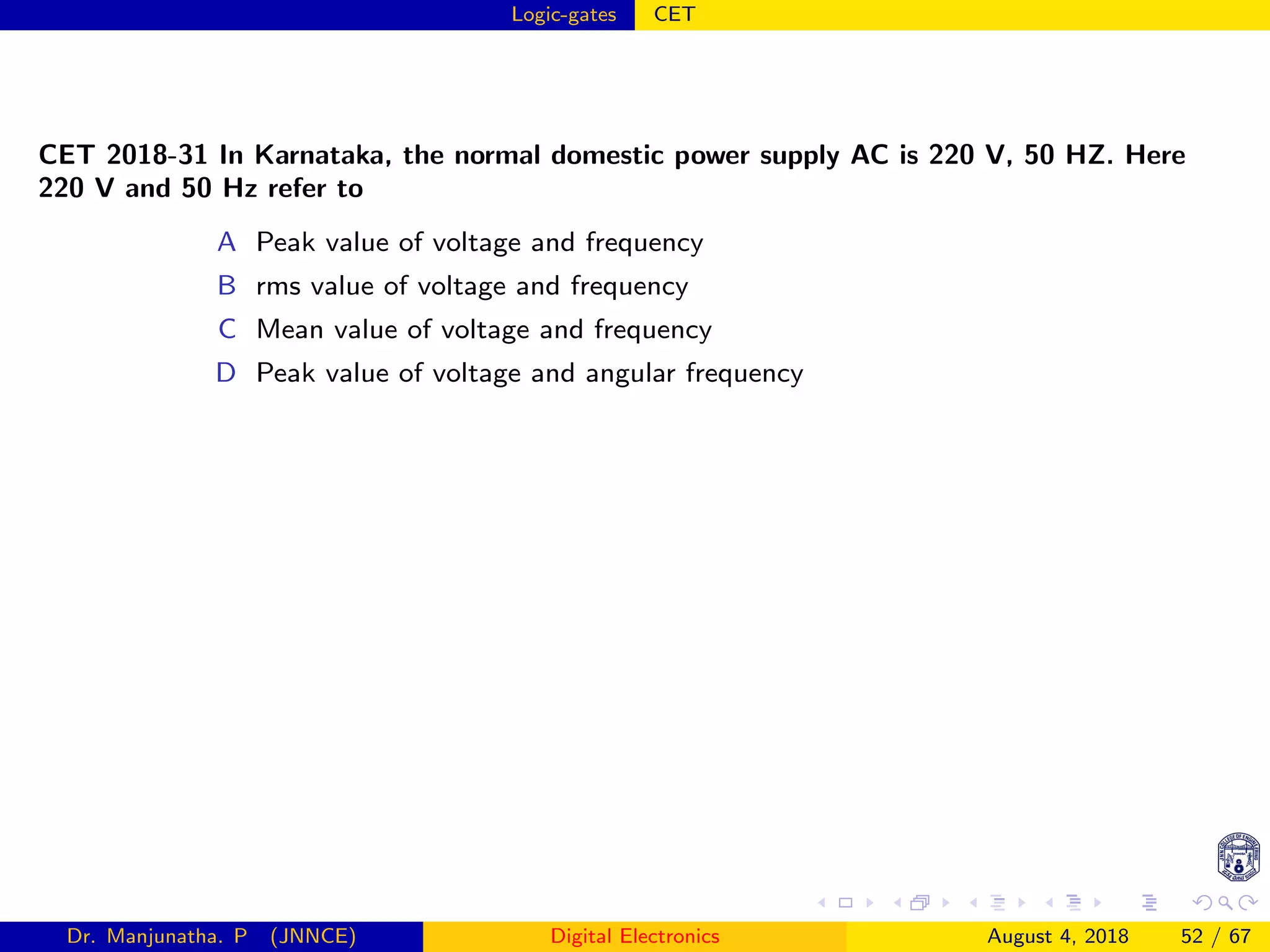 Logic-gates CET
CET 2018-31 In Karnataka, the normal domestic power supply AC is 220 V, 50 HZ. Here
220 V and 50 Hz refer to
A Peak value of voltage and frequency
B rms value of voltage and frequency
C Mean value of voltage and frequency
D Peak value of voltage and angular frequency
Dr. Manjunatha. P (JNNCE) Digital Electronics August 4, 2018 52 / 67
 