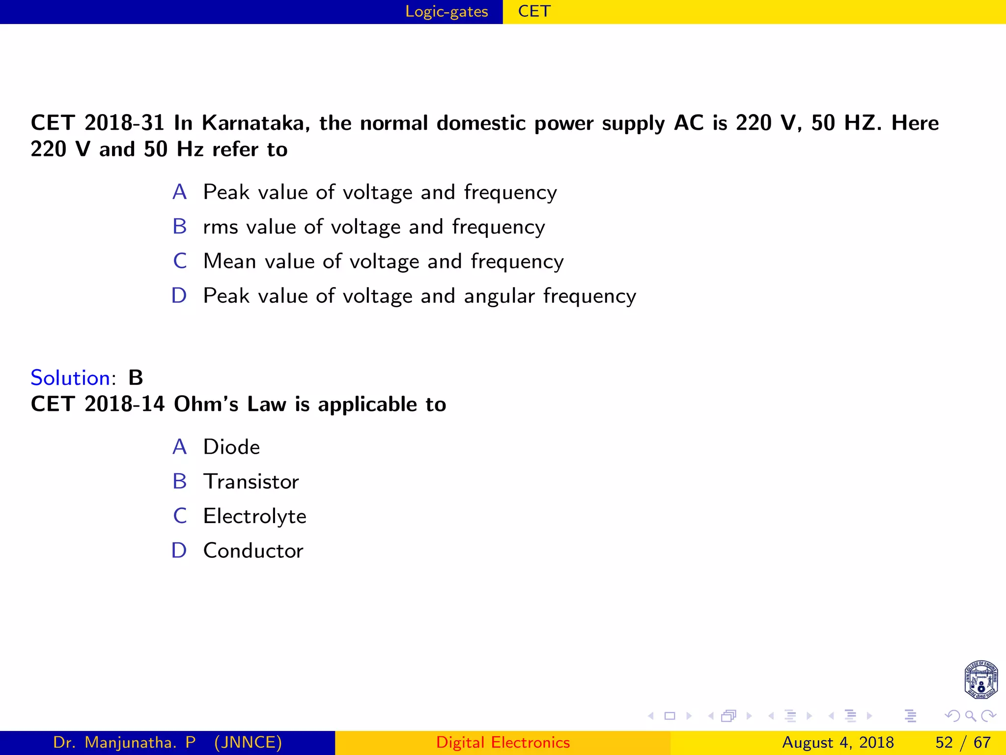 Logic-gates CET
CET 2018-31 In Karnataka, the normal domestic power supply AC is 220 V, 50 HZ. Here
220 V and 50 Hz refer to
A Peak value of voltage and frequency
B rms value of voltage and frequency
C Mean value of voltage and frequency
D Peak value of voltage and angular frequency
Solution: B
CET 2018-14 Ohm’s Law is applicable to
A Diode
B Transistor
C Electrolyte
D Conductor
Dr. Manjunatha. P (JNNCE) Digital Electronics August 4, 2018 52 / 67
 