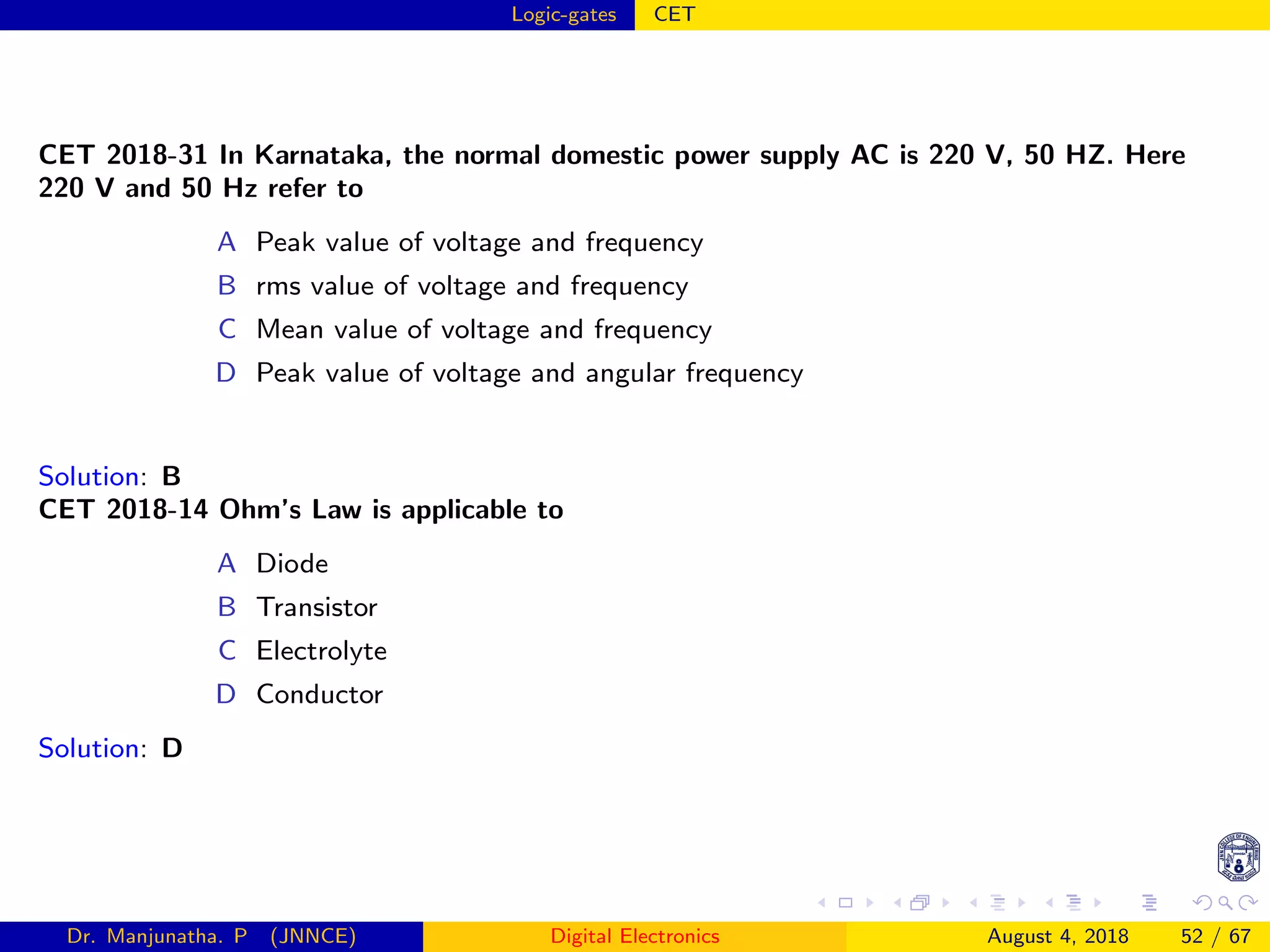 Logic-gates CET
CET 2018-31 In Karnataka, the normal domestic power supply AC is 220 V, 50 HZ. Here
220 V and 50 Hz refer to
A Peak value of voltage and frequency
B rms value of voltage and frequency
C Mean value of voltage and frequency
D Peak value of voltage and angular frequency
Solution: B
CET 2018-14 Ohm’s Law is applicable to
A Diode
B Transistor
C Electrolyte
D Conductor
Solution: D
Dr. Manjunatha. P (JNNCE) Digital Electronics August 4, 2018 52 / 67
 