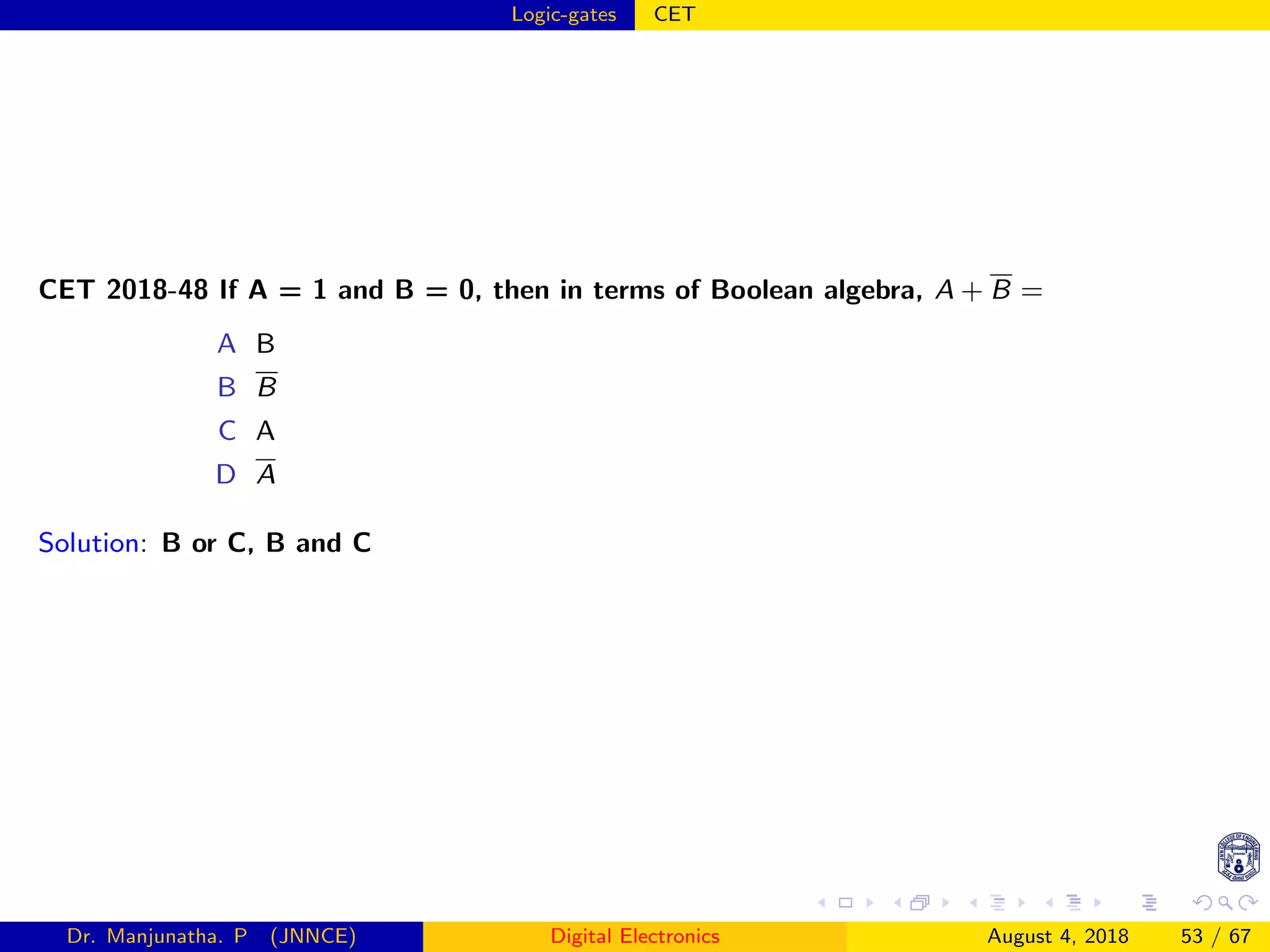 Logic-gates CET
CET 2018-48 If A = 1 and B = 0, then in terms of Boolean algebra, A + B =
A B
B B
C A
D A
Solution: B or C, B and C
Dr. Manjunatha. P (JNNCE) Digital Electronics August 4, 2018 53 / 67
 