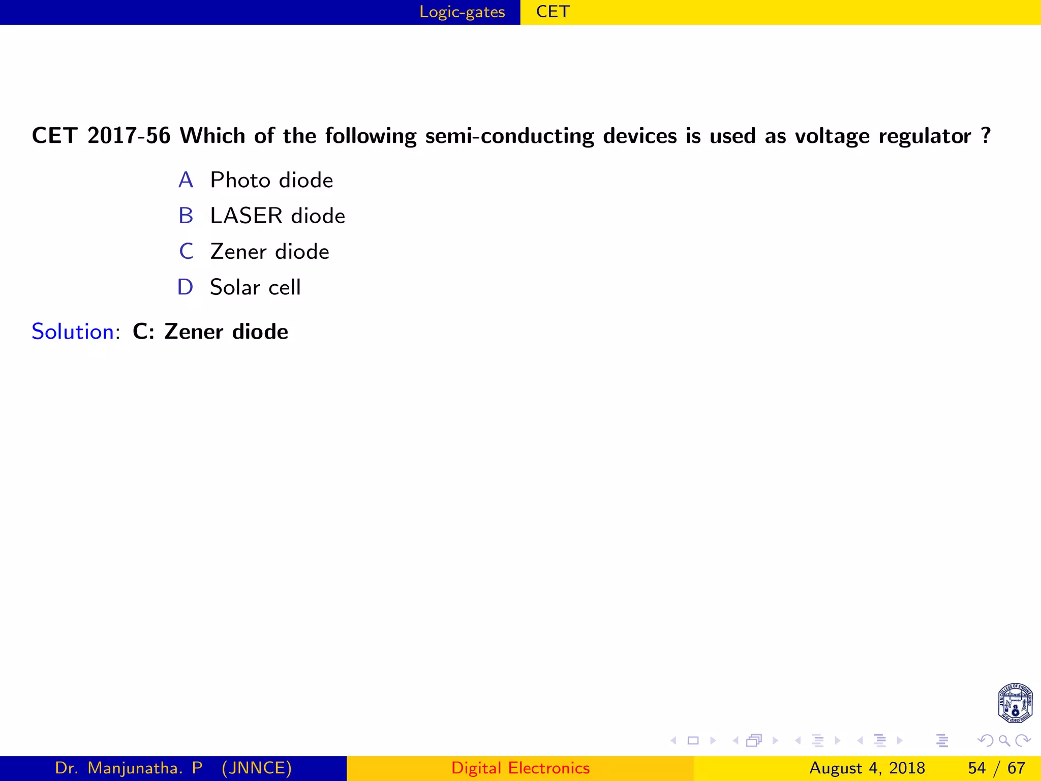 Logic-gates CET
CET 2017-56 Which of the following semi-conducting devices is used as voltage regulator ?
A Photo diode
B LASER diode
C Zener diode
D Solar cell
Solution: C: Zener diode
Dr. Manjunatha. P (JNNCE) Digital Electronics August 4, 2018 54 / 67
 