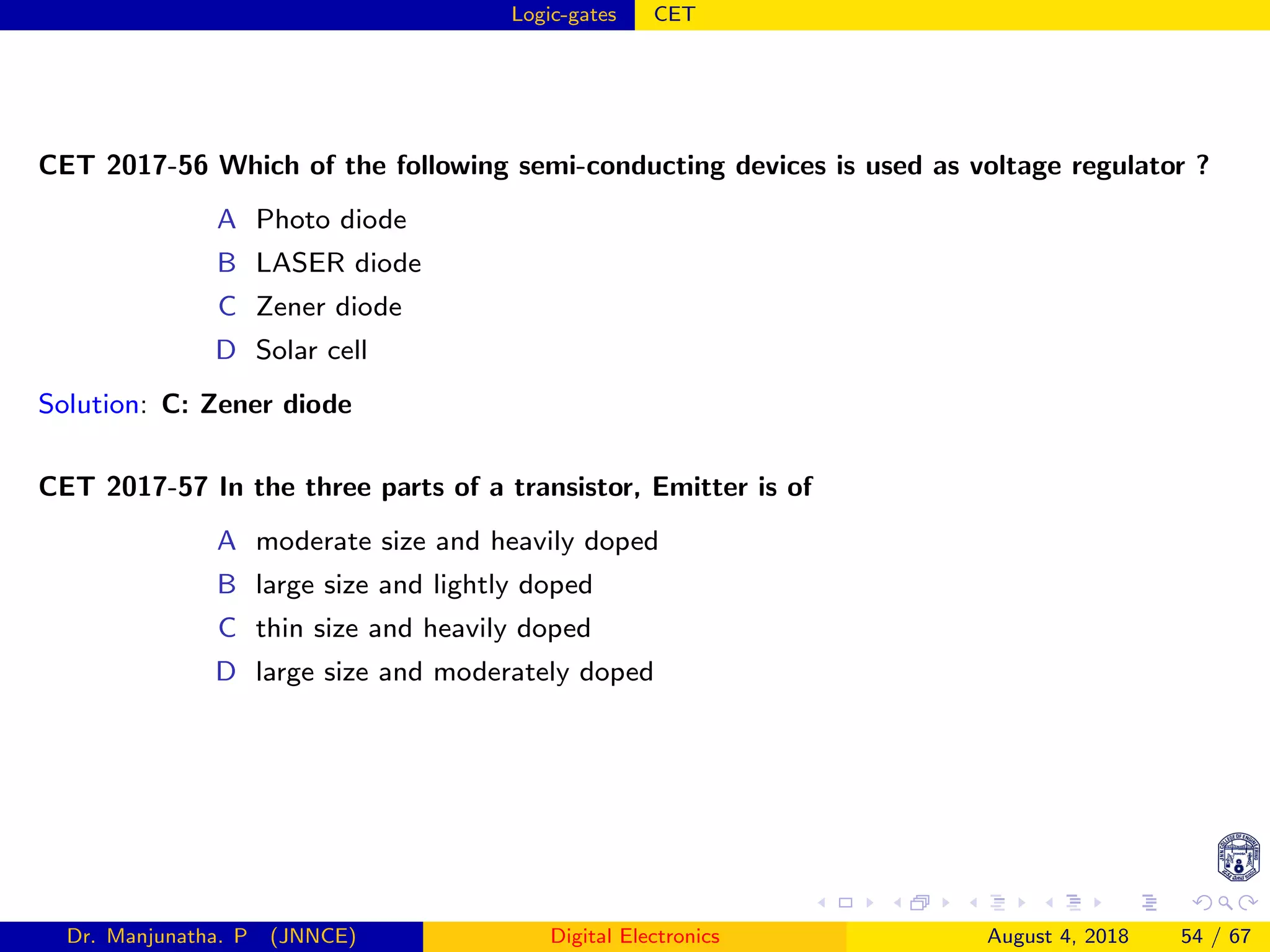 Logic-gates CET
CET 2017-56 Which of the following semi-conducting devices is used as voltage regulator ?
A Photo diode
B LASER diode
C Zener diode
D Solar cell
Solution: C: Zener diode
CET 2017-57 In the three parts of a transistor, Emitter is of
A moderate size and heavily doped
B large size and lightly doped
C thin size and heavily doped
D large size and moderately doped
Dr. Manjunatha. P (JNNCE) Digital Electronics August 4, 2018 54 / 67
 
