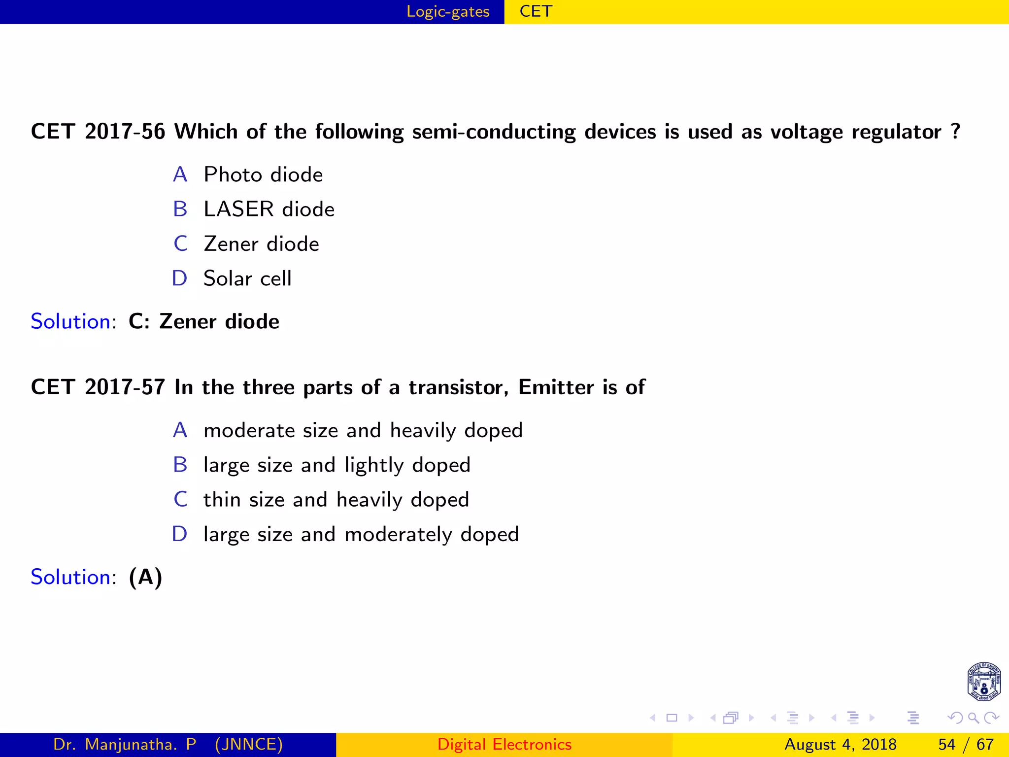 Logic-gates CET
CET 2017-56 Which of the following semi-conducting devices is used as voltage regulator ?
A Photo diode
B LASER diode
C Zener diode
D Solar cell
Solution: C: Zener diode
CET 2017-57 In the three parts of a transistor, Emitter is of
A moderate size and heavily doped
B large size and lightly doped
C thin size and heavily doped
D large size and moderately doped
Solution: (A)
Dr. Manjunatha. P (JNNCE) Digital Electronics August 4, 2018 54 / 67
 