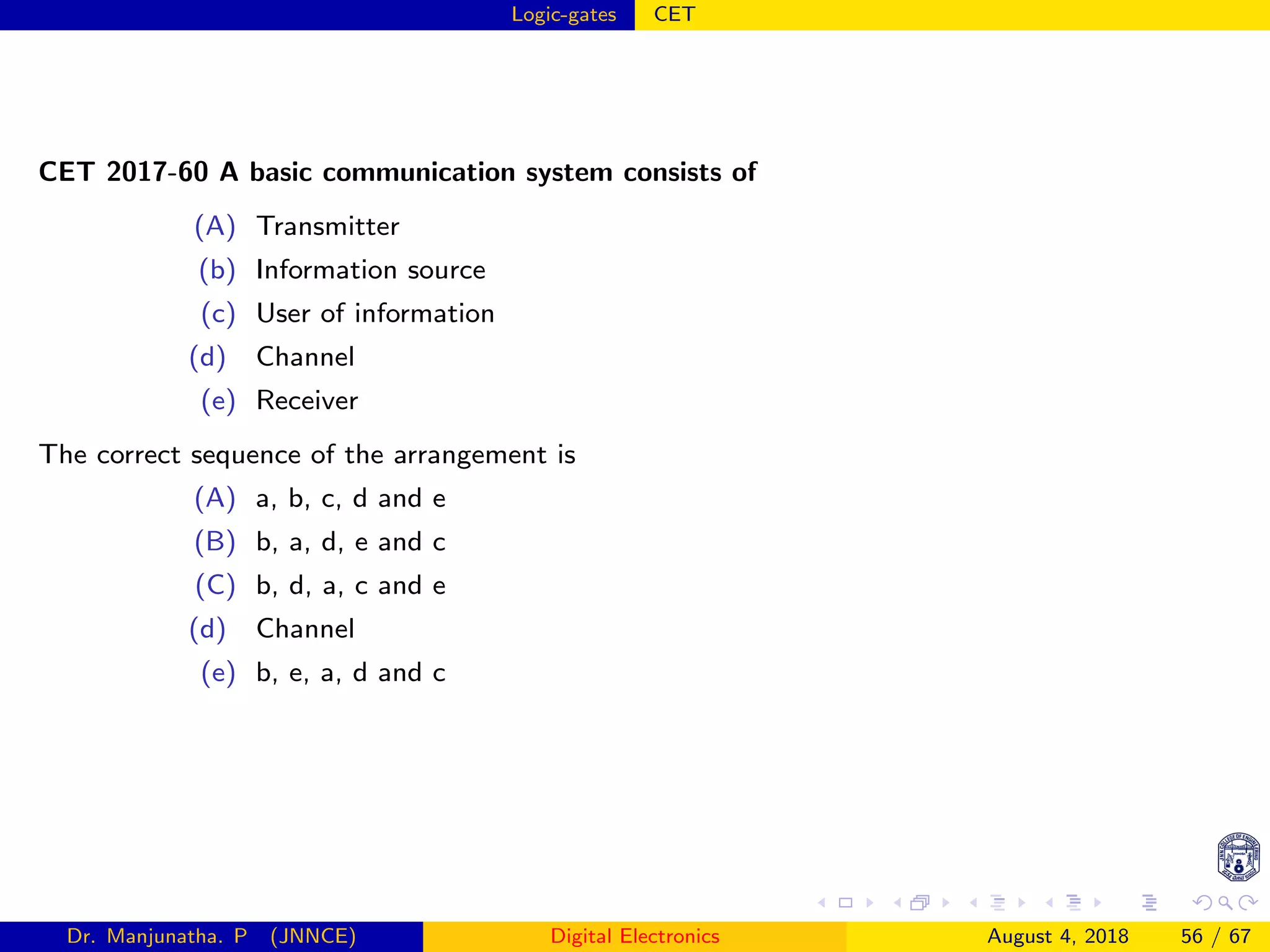 Logic-gates CET
CET 2017-60 A basic communication system consists of
(A) Transmitter
(b) Information source
(c) User of information
(d) Channel
(e) Receiver
The correct sequence of the arrangement is
(A) a, b, c, d and e
(B) b, a, d, e and c
(C) b, d, a, c and e
(d) Channel
(e) b, e, a, d and c
Dr. Manjunatha. P (JNNCE) Digital Electronics August 4, 2018 56 / 67
 