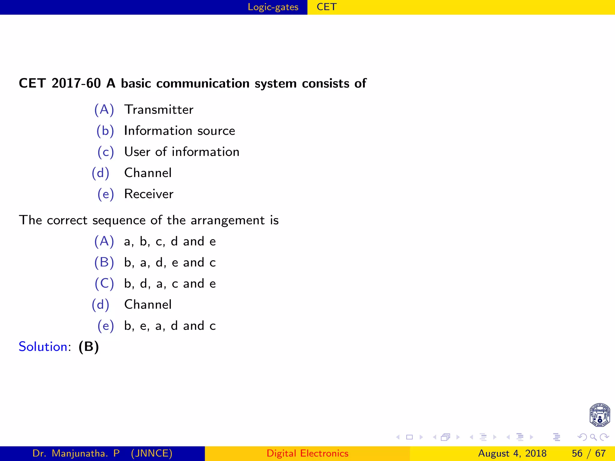 Logic-gates CET
CET 2017-60 A basic communication system consists of
(A) Transmitter
(b) Information source
(c) User of information
(d) Channel
(e) Receiver
The correct sequence of the arrangement is
(A) a, b, c, d and e
(B) b, a, d, e and c
(C) b, d, a, c and e
(d) Channel
(e) b, e, a, d and c
Solution: (B)
Dr. Manjunatha. P (JNNCE) Digital Electronics August 4, 2018 56 / 67
 