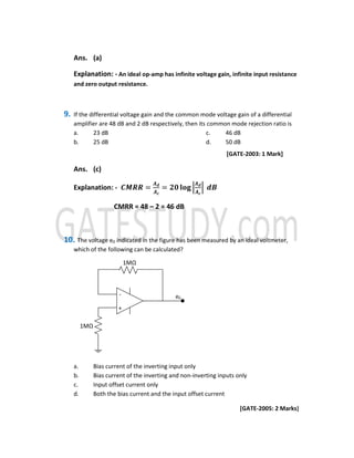 Ans. (a)
Explanation: - An ideal op-amp has infinite voltage gain, infinite input resistance
and zero output resistance.
9. If the differential voltage gain and the common mode voltage gain of a differential
amplifier are 48 dB and 2 dB respectively, then its common mode rejection ratio is
a. 23 dB
b. 25 dB
c. 46 dB
d. 50 dB
[GATE-2003: 1 Mark]
Ans. (c)
Explanation: - ࡯ࡹࡾࡾ =
࡭ࢊ
࡭ࢉ
= ૛૙ ‫܏ܗܔ‬ ቚ
࡭ࢊ
࡭ࢉ
ቚ 	ࢊ࡮
CMRR = 48 – 2 = 46 dB
10. The voltage e0 indicated in the figure has been measured by an ideal voltmeter,
which of the following can be calculated?
+
-
1MΩ
1MΩ
e0
a. Bias current of the inverting input only
b. Bias current of the inverting and non-inverting inputs only
c. Input offset current only
d. Both the bias current and the input offset current
[GATE-2005: 2 Marks]
 