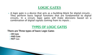  A logic gate is a device that acts as a building block for digital circuits .
They perform basic logical functions that are fundamental to digital
circuits. In a circuit, logic gates will make decisions based on a
combination of digital signals coming from its inputs .
TYPES OF LOGIC GATES
There are Three types of basic Logic Gates
➢OR Gate
➢AND Gate
➢NOT Gate
 