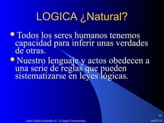 16/07/14Juan Carlos González S - Colegio Corazonista
10
LOGICA ¿Natural?LOGICA ¿Natural?
Todos los seres humanos tenemos
capacidad para inferir unas verdades
de otras.
Nuestro lenguaje y actos obedecen a
una serie de reglas que pueden
sistematizarse en leyes lógicas.
 