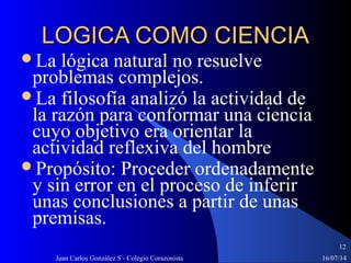 16/07/14Juan Carlos González S - Colegio Corazonista
12
LOGICA COMO CIENCIALOGICA COMO CIENCIA
La lógica natural no resuelve
problemas complejos.
La filosofía analizó la actividad de
la razón para conformar una ciencia
cuyo objetivo era orientar la
actividad reflexiva del hombre
Propósito: Proceder ordenadamente
y sin error en el proceso de inferir
unas conclusiones a partir de unas
premisas.
 