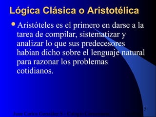 16/07/14Juan Carlos González S - Colegio Corazonista
15
Lógica Clásica o AristotélicaLógica Clásica o Aristotélica
Aristóteles es el primero en darse a la
tarea de compilar, sistematizar y
analizar lo que sus predecesores
habían dicho sobre el lenguaje natural
para razonar los problemas
cotidianos.
 