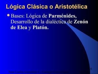 16/07/14Juan Carlos González S - Colegio Corazonista
16
Lógica Clásica o AristotélicaLógica Clásica o Aristotélica
Bases: Lógica de Parménides,
Desarrollo de la dialéctica de Zenón
de Elea y Platón.
 