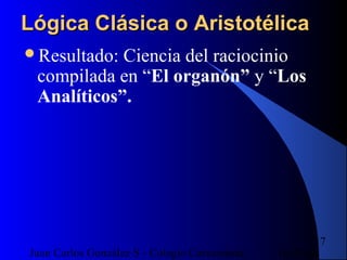16/07/14Juan Carlos González S - Colegio Corazonista
17
Lógica Clásica o AristotélicaLógica Clásica o Aristotélica
Resultado: Ciencia del raciocinio
compilada en “El organón” y “Los
Analíticos”.
 
