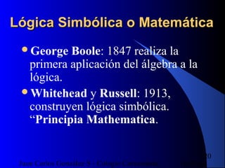 16/07/14Juan Carlos González S - Colegio Corazonista
20
Lógica Simbólica o MatemáticaLógica Simbólica o Matemática
George Boole: 1847 realiza la
primera aplicación del álgebra a la
lógica.
Whitehead y Russell: 1913,
construyen lógica simbólica.
“Principia Mathematica.
 