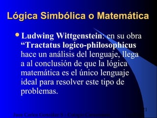 16/07/14Juan Carlos González S - Colegio Corazonista
21
Lógica Simbólica o MatemáticaLógica Simbólica o Matemática
Ludwing Wittgenstein: en su obra
“Tractatus logico-philosophicus
hace un análisis del lenguaje, llega
a al conclusión de que la lógica
matemática es el único lenguaje
ideal para resolver este tipo de
problemas.
 