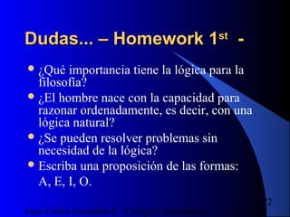 16/07/14Juan Carlos González S - Colegio Corazonista
22
Dudas... – Homework 1Dudas... – Homework 1stst
--
¿Qué importancia tiene la lógica para la
filosofía?
¿El hombre nace con la capacidad para
razonar ordenadamente, es decir, con una
lógica natural?
¿Se pueden resolver problemas sin
necesidad de la lógica?
Escriba una proposición de las formas:
A, E, I, O.
 