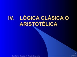 16/07/14Juan Carlos González S - Colegio Corazonista
23
IV. LÓGICA CLÁSICA OIV. LÓGICA CLÁSICA O
ARISTOTÉLICAARISTOTÉLICA
 