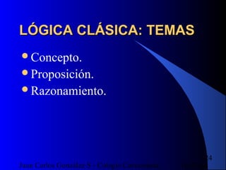 16/07/14Juan Carlos González S - Colegio Corazonista
24
LÓGICA CLÁSICA: TEMASLÓGICA CLÁSICA: TEMAS
Concepto.
Proposición.
Razonamiento.
 