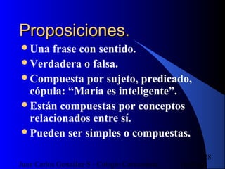 16/07/14Juan Carlos González S - Colegio Corazonista
28
Proposiciones.Proposiciones.
Una frase con sentido.
Verdadera o falsa.
Compuesta por sujeto, predicado,
cópula: “María es inteligente”.
Están compuestas por conceptos
relacionados entre sí.
Pueden ser simples o compuestas.
 