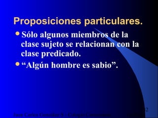 16/07/14Juan Carlos González S - Colegio Corazonista
32
Proposiciones particulares.
Sólo algunos miembros de la
clase sujeto se relacionan con la
clase predicado.
“Algún hombre es sabio”.
 
