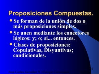 16/07/14Juan Carlos González S - Colegio Corazonista
34
Proposiciones Compuestas.Proposiciones Compuestas.
Se forman de la unión de dos o
más proposiciones simples.
Se unen mediante los conectores
lógicos: y; o; si... entonces.
Clases de proposiciones:
Copulativas, Disyuntivas;
condicionales.
 