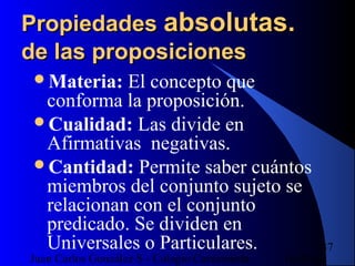 16/07/14Juan Carlos González S - Colegio Corazonista
37
PropiedadesPropiedades absolutas.absolutas.
de las proposicionesde las proposiciones
Materia: El concepto que
conforma la proposición.
Cualidad: Las divide en
Afirmativas negativas.
Cantidad: Permite saber cuántos
miembros del conjunto sujeto se
relacionan con el conjunto
predicado. Se dividen en
Universales o Particulares.
 