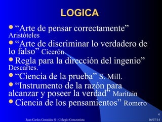 16/07/14Juan Carlos González S - Colegio Corazonista
4
LOGICALOGICA
“Arte de pensar correctamente”
Aristóteles
“Arte de discriminar lo verdadero de
lo falso” Cicerón.
Regla para la dirección del ingenio”
Descartes.
“Ciencia de la prueba” S. Mill.
“Instrumento de la razón para
alcanzar y poseer la verdad” Maritain
Ciencia de los pensamientos” Romero
 