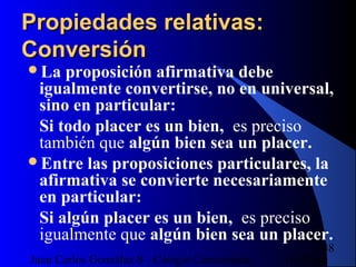 16/07/14Juan Carlos González S - Colegio Corazonista
48
Propiedades relativas:Propiedades relativas:
ConversiónConversión
La proposición afirmativa debe
igualmente convertirse, no en universal,
sino en particular:
Si todo placer es un bien, es preciso
también que algún bien sea un placer.
Entre las proposiciones particulares, la
afirmativa se convierte necesariamente
en particular:
Si algún placer es un bien, es preciso
igualmente que algún bien sea un placer.
 