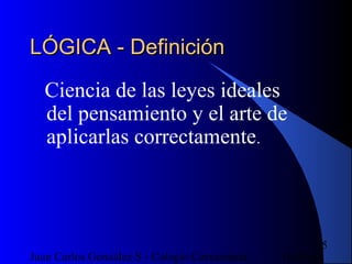 16/07/14Juan Carlos González S - Colegio Corazonista
5
LÓGICA - DefiniciónLÓGICA - Definición
Ciencia de las leyes ideales
del pensamiento y el arte de
aplicarlas correctamente.
 