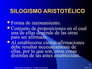 16/07/14Juan Carlos González S - Colegio Corazonista
51
SILOGISMO ARISTOTÉLICOSILOGISMO ARISTOTÉLICO
Forma de razonamiento.
Conjunto de proposiciones en el cual
una de ellas depende de las otras
para ser afirmada.
Al establecerse ciertas afirmaciones
debe resultar necesariamente de
ellas, por lo que son, otras cosas
distintas de las antes establecidas.
 