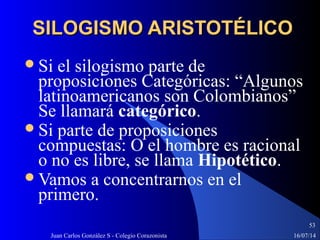 16/07/14Juan Carlos González S - Colegio Corazonista
53
SILOGISMO ARISTOTÉLICOSILOGISMO ARISTOTÉLICO
Si el silogismo parte de
proposiciones Categóricas: “Algunos
latinoamericanos son Colombianos”
Se llamará categórico.
Si parte de proposiciones
compuestas: O el hombre es racional
o no es libre, se llama Hipotético.
Vamos a concentrarnos en el
primero.
 