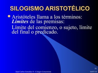 16/07/14Juan Carlos González S - Colegio Corazonista
55
SILOGISMO ARISTOTÉLICOSILOGISMO ARISTOTÉLICO
Aristóteles llama a los términos:
Límites de las premisas:
Límite del comienzo, o sujeto, límite
del final o predicado.
 