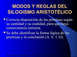 16/07/14Juan Carlos González S - Colegio Corazonista
61
MODOS Y REGLAS DEL
SILOGISMO ARISTOTÉLICO
Correcta disposición de las premisas según
su cantidad y su cualidad, para que haya
consecuencia correcta.
Se debe identificar la forma lógica de las
premisas y la conclusión (A E I O).
 