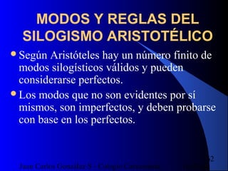 16/07/14Juan Carlos González S - Colegio Corazonista
62
MODOS Y REGLAS DEL
SILOGISMO ARISTOTÉLICO
Según Aristóteles hay un número finito de
modos silogísticos válidos y pueden
considerarse perfectos.
Los modos que no son evidentes por sí
mismos, son imperfectos, y deben probarse
con base en los perfectos.
 