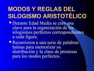 16/07/14Juan Carlos González S - Colegio Corazonista
63
MODOS Y REGLAS DEL
SILOGISMO ARISTOTÉLICO
Durante Edad Media se creó una
clave para la organización de los
silogismos perfectos correspondientes
a cada figura.
Recurrieron a una serie de palabras
latinas para memorizar su
distribución y la clase de premisas
para los modos perfectos.
 