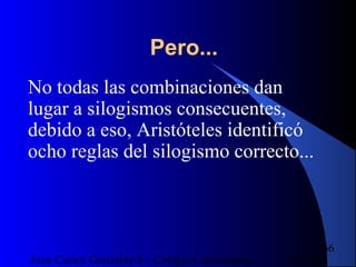 16/07/14Juan Carlos González S - Colegio Corazonista
66
Pero...
No todas las combinaciones dan
lugar a silogismos consecuentes,
debido a eso, Aristóteles identificó
ocho reglas del silogismo correcto...
 
