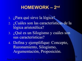 16/07/14Juan Carlos González S - Colegio Corazonista
70
HOMEWORK – 2nd
1. ¿Para qué sirve la lógica?
2. ¿Cuáles son las características de la
lógica aristotélica?
3. ¿Qué es un Silogismo y cuáles son
sus características?
4. Defina y ejemplifique: Concepto,
Razonamiento, Silogismo,
Argumentación, Proposición.
 