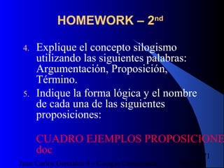 16/07/14Juan Carlos González S - Colegio Corazonista
71
HOMEWORK – 2nd
4. Explique el concepto silogismo
utilizando las siguientes palabras:
Argumentación, Proposición,
Término.
5. Indique la forma lógica y el nombre
de cada una de las siguientes
proposiciones:
CUADRO EJEMPLOS PROPOSICIONE
doc
 