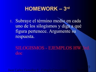16/07/14Juan Carlos González S - Colegio Corazonista
72
HOMEWORK – 3rd
1. Subraye el término medio en cada
uno de los silogismos y diga a qué
figura pertenece. Argumente su
respuesta.
SILOGISMOS - EJEMPLOS HW 3rd.
doc
 