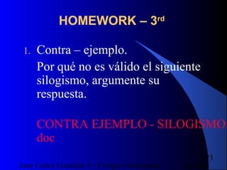 16/07/14Juan Carlos González S - Colegio Corazonista
73
HOMEWORK – 3rd
1. Contra – ejemplo.
Por qué no es válido el siguiente
silogismo, argumente su
respuesta.
CONTRA EJEMPLO - SILOGISMO.
doc
 