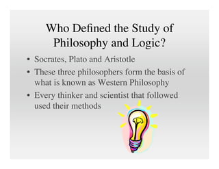 Who Deﬁned the Study of
      Philosophy and Logic?
• Socrates, Plato and Aristotle
• These three philosophers form the basis of
  what is known as Western Philosophy
• Every thinker and scientist that followed
  used their methods
 