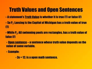 Truth Values and Open Sentences •  A statement’s  Truth Value  is whether it is true (T) or false (F) •  So P 1 : Lansing is the Capitol of Michigan has a truth value of true (T)  •   While P 2 : All swimming pools are rectangles, has a truth value of false (F) •  Open sentence  – a sentence whose truth value depends on the value of some variable. •  Example:  - 3x = 12; is a open math sentence. 