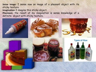 Sense image: I sense now an image of a pleasant object with its
sticky texture.
Imagination: I imagine this sticky object.
Phantasm: the result of my imagination is sense knowledge of a
definite object with sticky texture.
 