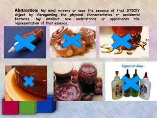 Abstraction:   My mind mirrors or sees the essence of that STICKY
object by disregarding the physical characteristics or accidental
features. My intellect now understands or apprehends the
representation of that essence.
 