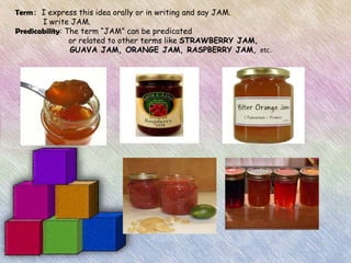 Term: I express this idea orally or in writing and say JAM.
       I write JAM.
Predicability: The term “JAM” can be predicated
                or related to other terms like STRAWBERRY JAM,
                GUAVA JAM, ORANGE JAM, RASPBERRY JAM, etc.
 