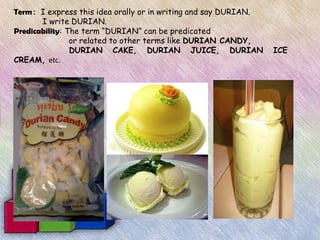 Term: I express this idea orally or in writing and say DURIAN.
       I write DURIAN.
Predicability: The term “DURIAN” can be predicated
                or related to other terms like DURIAN CANDY,
                DURIAN CAKE, DURIAN JUICE, DURIAN                ICE
CREAM, etc.
 