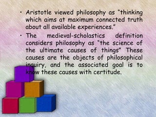 • Aristotle viewed philosophy as “thinking
  which aims at maximum connected truth
  about all available experiences.”
• The     medieval-scholastics     definition
  considers philosophy as “the science of
  the ultimate causes of things” These
  causes are the objects of philosophical
  inquiry, and the associated goal is to
  know these causes with certitude.
 